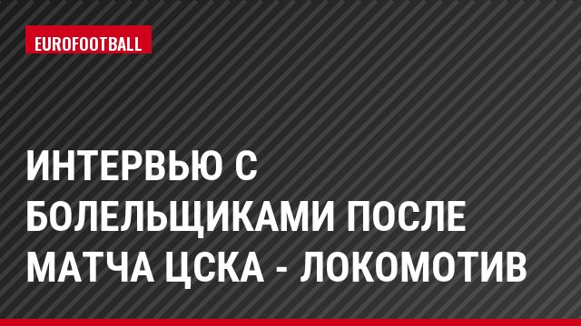 Интервью с болельщиками после матча ЦСКА - Локомотив