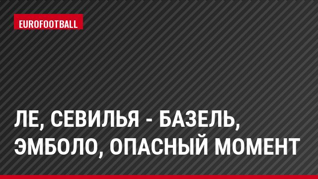 ЛЕ, Севилья - Базель, Эмболо, Опасный момент
