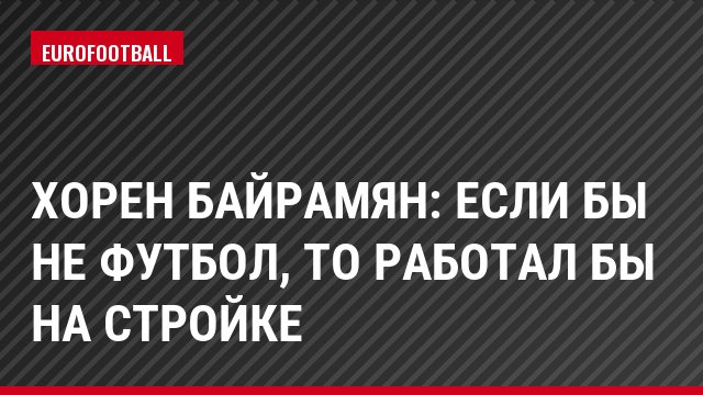 Хорен Байрамян: Если бы не футбол, то работал бы на стройке