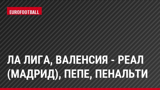 Ла Лига, Валенсия - Реал (Мадрид), Пепе, Пенальти