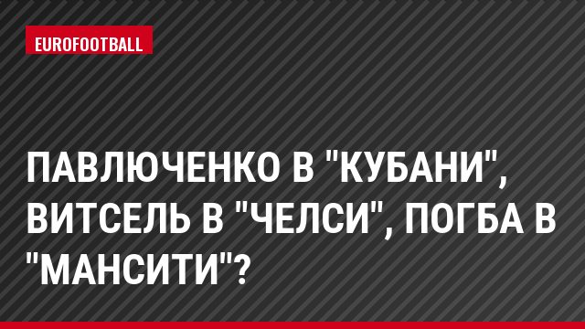 Павлюченко в "Кубани", Витсель в "Челси", Погба в "МанСити"?