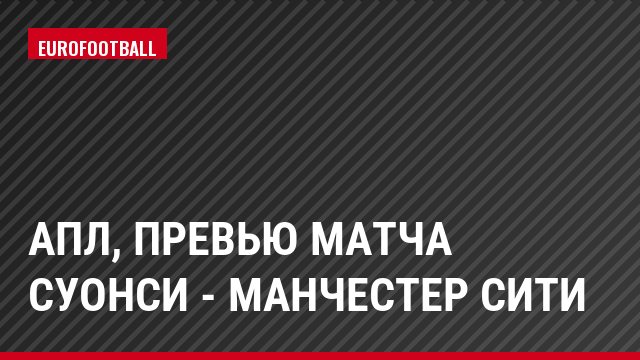 АПЛ, Превью матча Суонси - Манчестер Сити