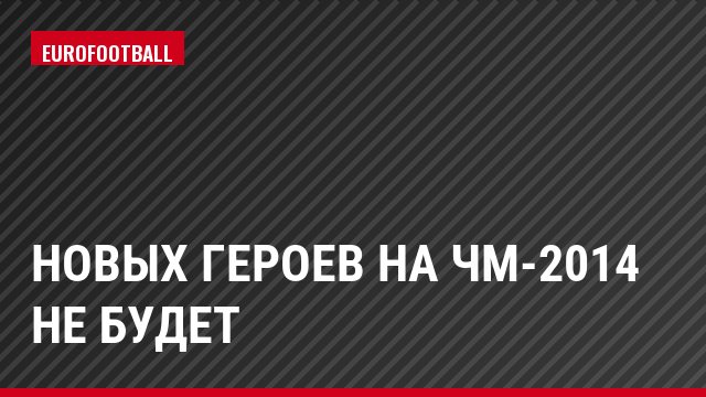НОВЫХ ГЕРОЕВ НА ЧМ-2014 НЕ БУДЕТ