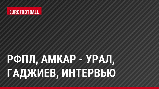РФПЛ, Амкар - Урал, Гаджиев, Интервью