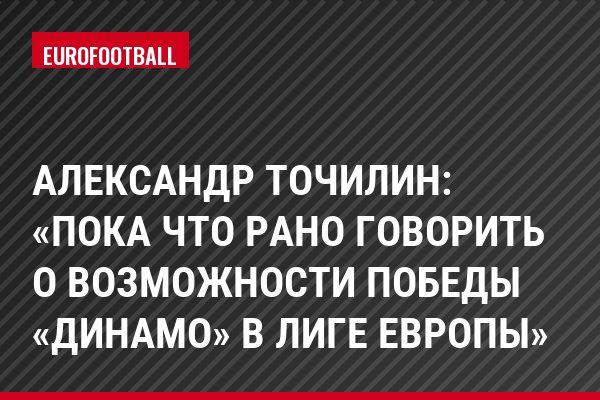 Александр Точилин: «Пока что рано говорить о возможности победы «Динамо» в Лиге Европы»