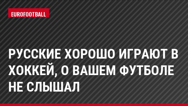 Русские хорошо играют в хоккей, о вашем футболе не слышал