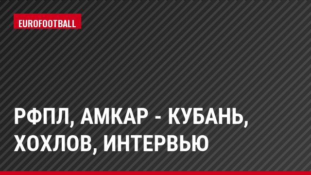 РФПЛ, Амкар - Кубань, Хохлов, Интервью
