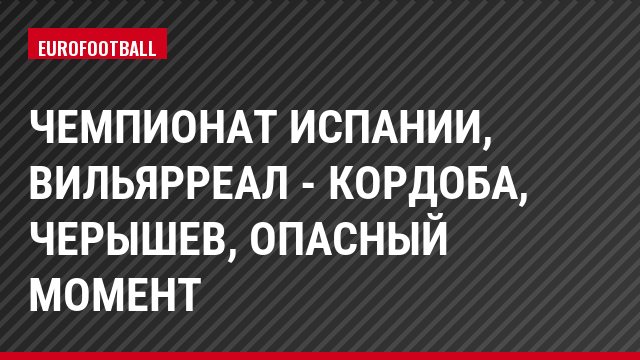 Чемпионат Испании, Вильярреал - Кордоба, Черышев, Опасный момент