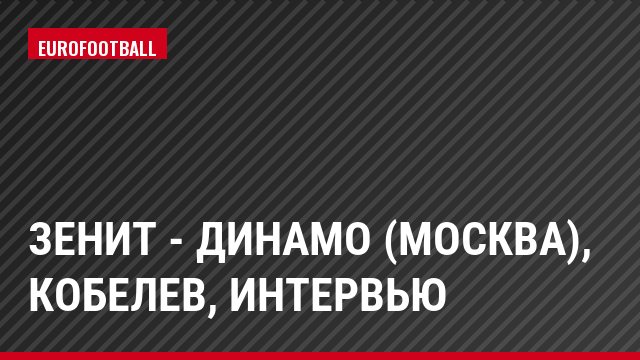 Зенит - Динамо (Москва), Кобелев, Интервью