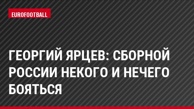 Георгий Ярцев: Сборной России некого и нечего бояться