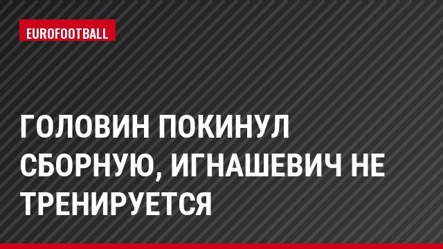 Головин покинул сборную, Игнашевич не тренируется