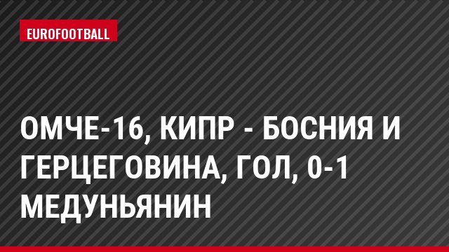 ОМЧЕ-16, Кипр - Босния и Герцеговина, Гол, 0-1 Медуньянин