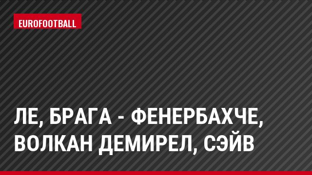 ЛЕ, Брага - Фенербахче, Волкан Демирел, Сэйв