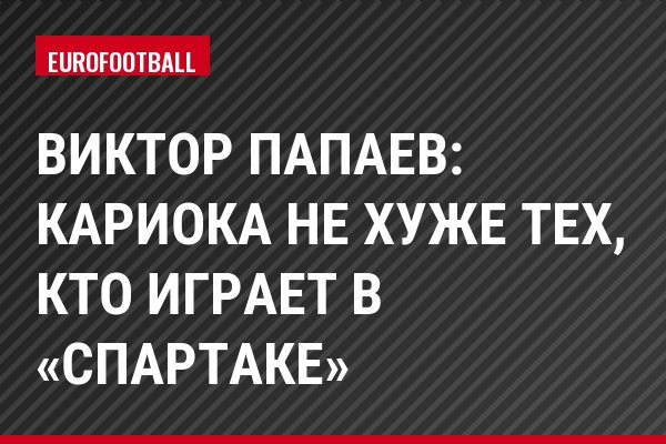 Виктор Папаев: Кариока не хуже тех, кто играет в «Спартаке»
