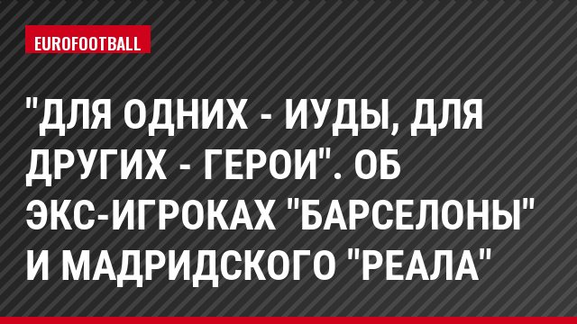 "Для одних - иуды, для других - герои". Об экс-игроках "Барселоны" и мадридского "Реала"