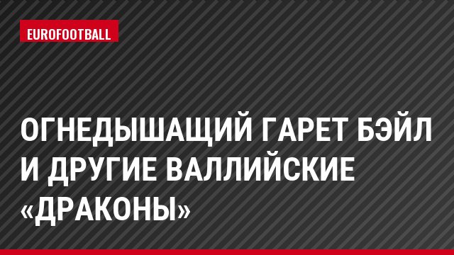 Огнедышащий Гарет Бэйл и другие валлийские «драконы»