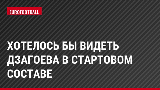 Хотелось бы видеть Дзагоева в стартовом составе