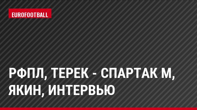 РФПЛ, Терек - Спартак М, Якин, Интервью
