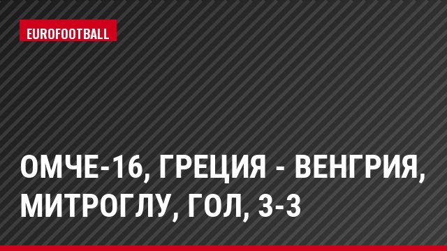 ОМЧЕ-16, Греция - Венгрия, Митроглу, Гол, 3-3