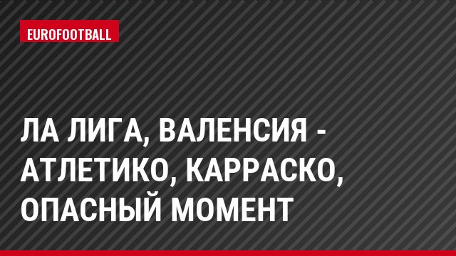 Ла Лига, Валенсия - Атлетико, Карраско, Опасный момент