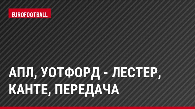 АПЛ, Уотфорд - Лестер, Канте, Передача