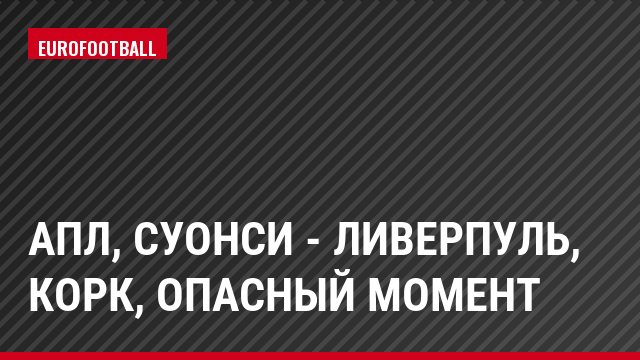 АПЛ, Суонси - Ливерпуль, Корк, Опасный момент