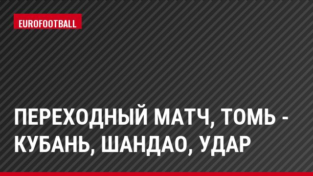 Переходный матч, Томь - Кубань, Шандао, Удар