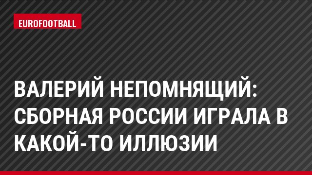 Валерий Непомнящий: Сборная России играла в какой-то иллюзии