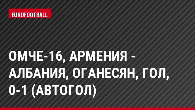 ОМЧЕ-16, Армения - Албания, Оганесян, Гол, 0-1 (Автогол)