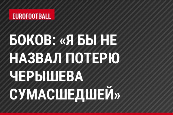 Боков: «Я бы не назвал потерю Черышева сумасшедшей»