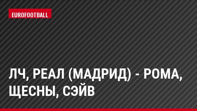 ЛЧ, Реал (Мадрид) - Рома, Щесны, Сэйв