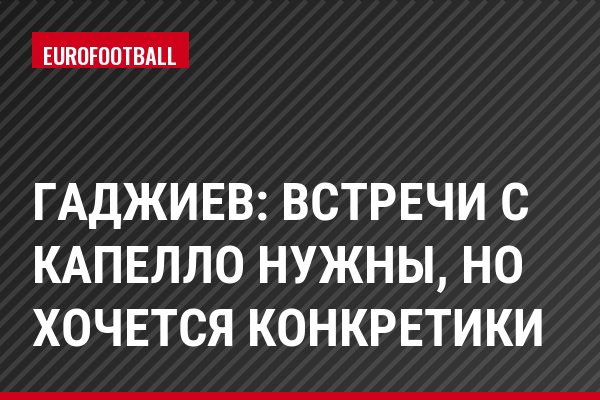 Гаджиев: Встречи с Капелло нужны, но хочется конкретики