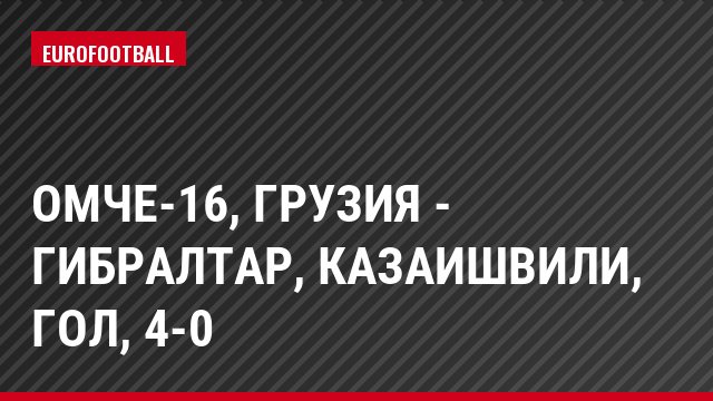 ОМЧЕ-16, Грузия - Гибралтар, Казаишвили, Гол, 4-0