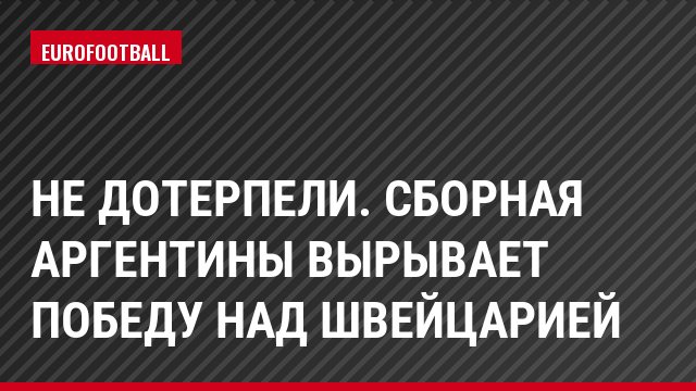 Не дотерпели. Сборная Аргентины вырывает победу над Швейцарией