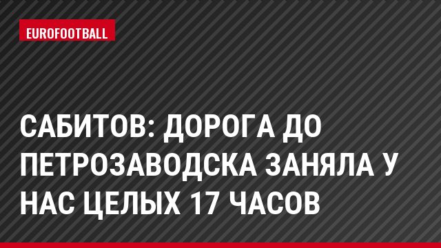 Сабитов: Дорога до Петрозаводска заняла у нас целых 17 часов