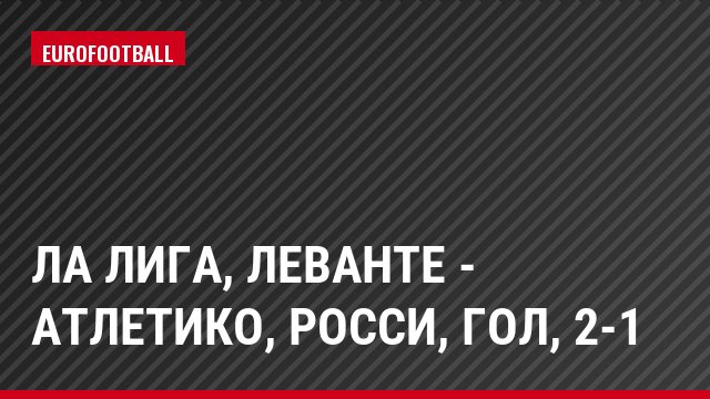 Ла Лига, Леванте - Атлетико, Росси, Гол, 2-1
