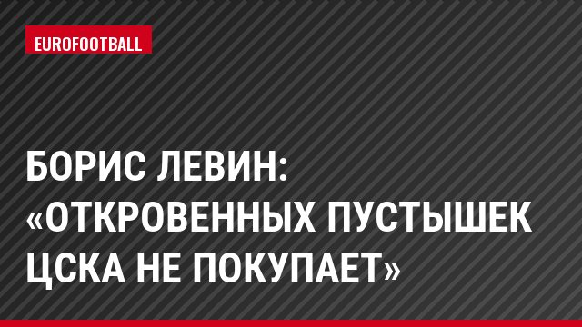 Борис Левин: «Откровенных пустышек ЦСКА не покупает»
