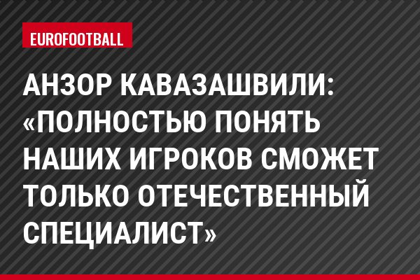 Анзор Кавазашвили: «Полностью понять наших игроков сможет только отечественный специалист»