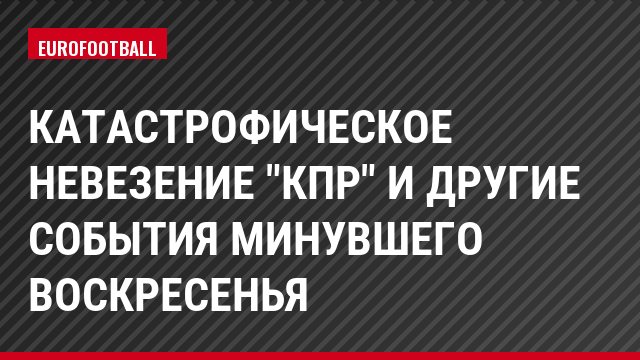 Катастрофическое невезение "КПР" и другие события минувшего воскресенья