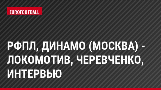 РФПЛ, Динамо (Москва) - Локомотив, Черевченко, Интервью