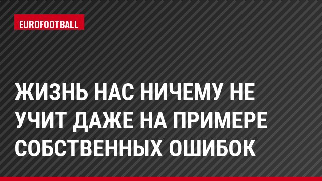 Жизнь нас ничему не учит даже на примере собственных ошибок