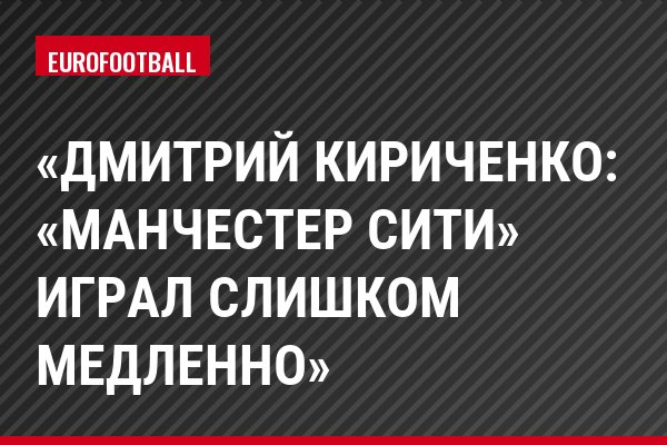 «Дмитрий Кириченко: «Манчестер Сити» играл слишком медленно»