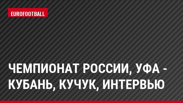 Чемпионат России, Уфа - Кубань, Кучук, Интервью