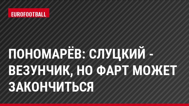 Пономарёв: Слуцкий - везунчик, но фарт может закончиться