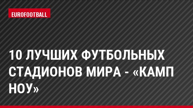 10 лучших футбольных стадионов мира - «Камп Ноу»