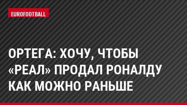 Ортега: Хочу, чтобы «Реал» продал Роналду как можно раньше