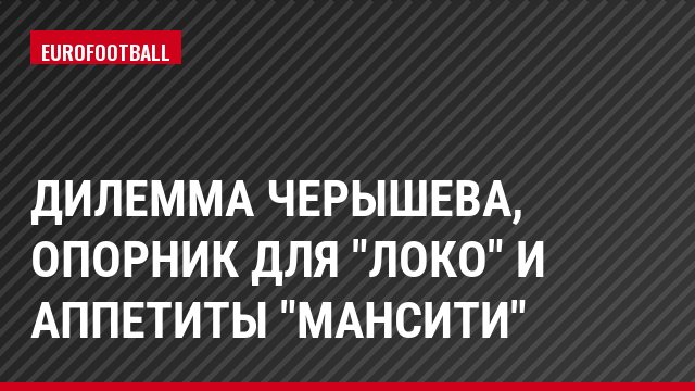 Дилемма Черышева, опорник для "Локо" и аппетиты "МанСити"