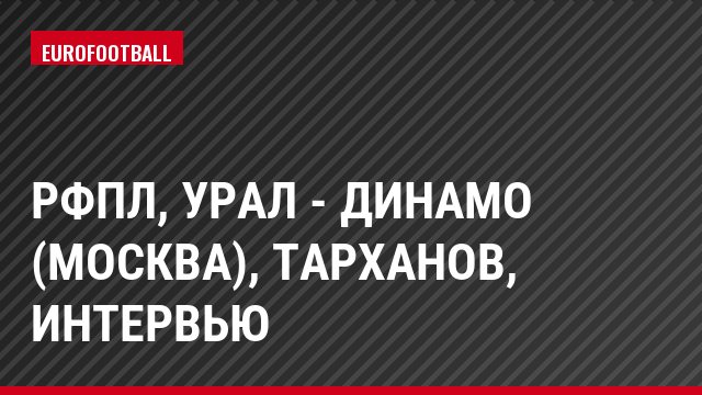 РФПЛ, Урал - Динамо (Москва), Тарханов, Интервью