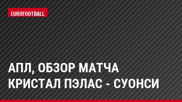 АПЛ, Обзор матча Кристал Пэлас - Суонси