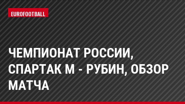 Чемпионат России, Спартак М - Рубин, Обзор матча